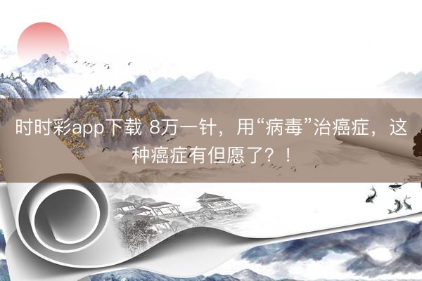 時時彩app下載 8萬一針，用“病毒”治癌癥，這種癌癥有但愿了？！