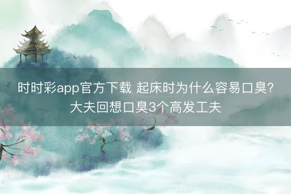 時(shí)時(shí)彩app官方下載 起床時(shí)為什么容易口臭？大夫回想口臭3個(gè)高發(fā)工夫