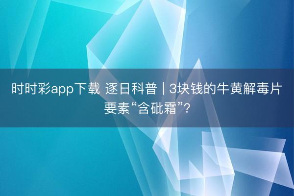 時時彩app下載 逐日科普 | 3塊錢的牛黃解毒片要素“含砒霜”？