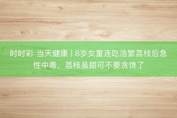 時時彩 當(dāng)天健康 | 8歲女童連吃浩繁荔枝后急性中毒，荔枝雖甜可不要貪饞了