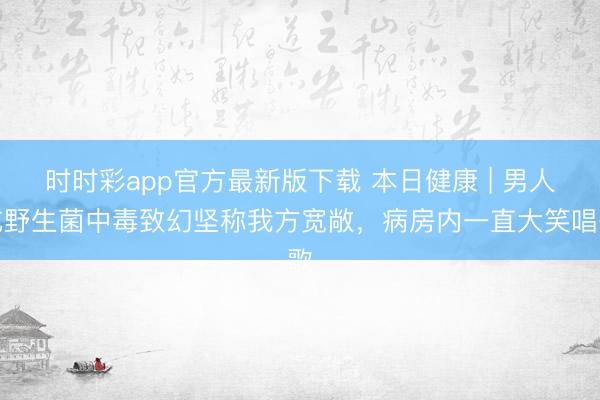 時時彩app官方最新版下載 本日健康 | 男人吃野生菌中毒致幻堅稱我方寬敞，病房內(nèi)一直大笑唱歌
