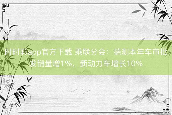 時時彩app官方下載 乘聯分會：揣測本年車市批發銷量增1%，新動力車增長10%