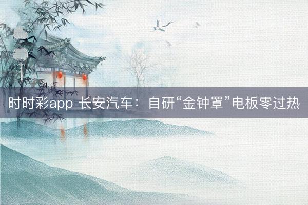 時時彩app 長安汽車：自研“金鐘罩”電板零過熱