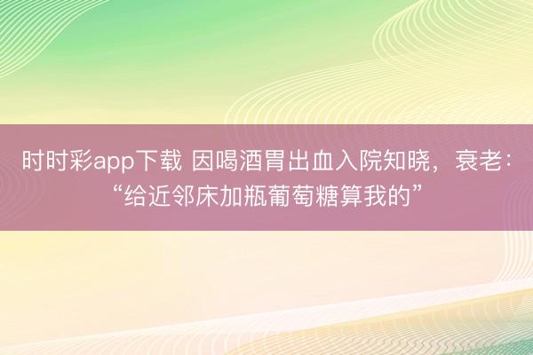 時時彩app下載 因喝酒胃出血入院知曉，衰老：“給近鄰床加瓶葡萄糖算我的”