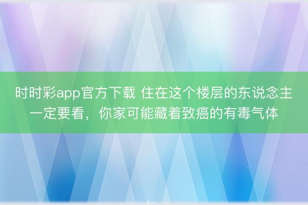 時時彩app官方下載 住在這個樓層的東說念主一定要看，你家可能藏著致癌的有毒氣體
