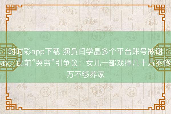 時時彩app下載 演員閆學晶多個平臺賬號被謝絕熱心，此前“哭窮”引爭議：女兒一部戲掙幾十萬不夠養家