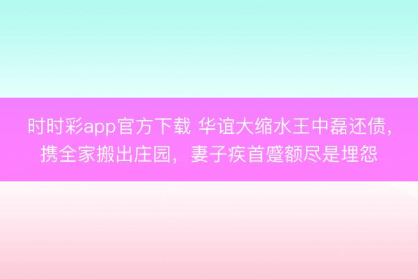 時(shí)時(shí)彩app官方下載 華誼大縮水王中磊還債，攜全家搬出莊園，妻子疾首蹙額盡是埋怨
