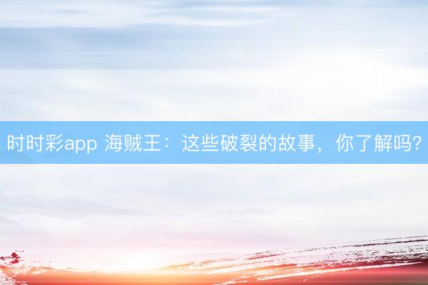 時時彩app 海賊王：這些破裂的故事，你了解嗎？
