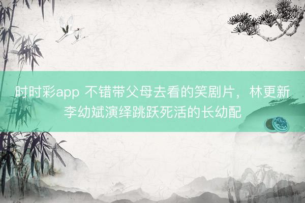 時時彩app 不錯帶父母去看的笑劇片，林更新李幼斌演繹跳躍死活的長幼配