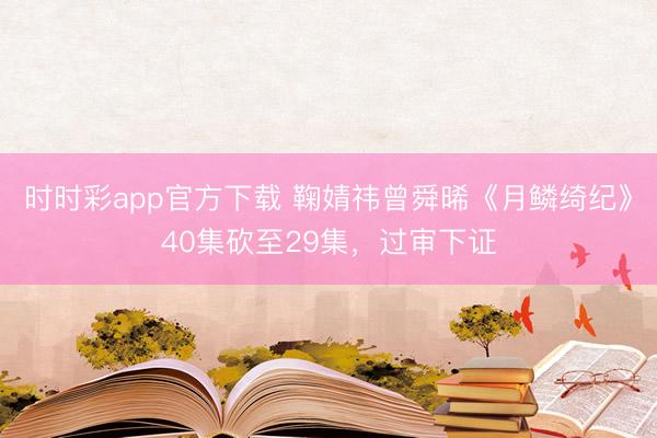 時時彩app官方下載 鞠婧祎曾舜晞《月鱗綺紀(jì)》40集砍至29集，過審下證