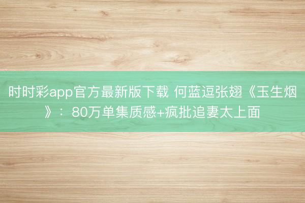 時時彩app官方最新版下載 何藍(lán)逗張翅《玉生煙》：80萬單集質(zhì)感+瘋批追妻太上面