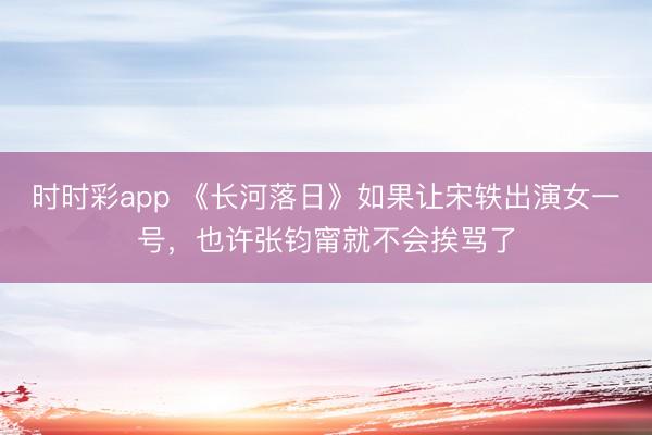 時時彩app 《長河落日》如果讓宋軼出演女一號，也許張鈞甯就不會挨罵了