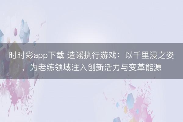 時(shí)時(shí)彩app下載 造謠執(zhí)行游戲：以千里浸之姿，為老練領(lǐng)域注入創(chuàng)新活力與變革能源