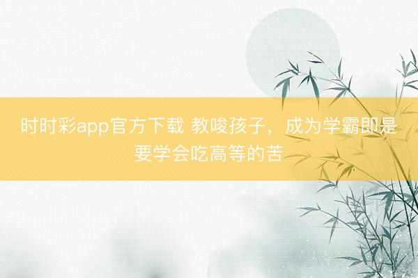 時(shí)時(shí)彩app官方下載 教唆孩子，成為學(xué)霸即是要學(xué)會(huì)吃高等的苦