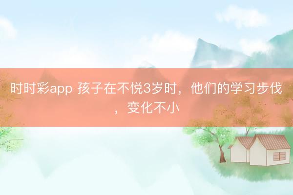 時時彩app 孩子在不悅3歲時，他們的學習步伐，變化不小