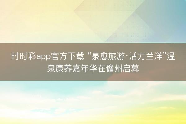 時時彩app官方下載 “泉愈旅游·活力蘭洋”溫泉康養嘉年華在儋州啟幕