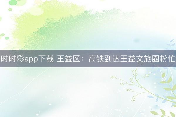 時時彩app下載 王益區：高鐵到達王益文旅圈粉忙