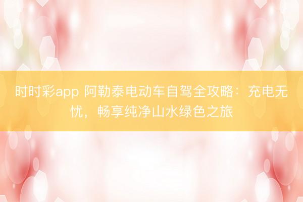時時彩app 阿勒泰電動車自駕全攻略：充電無憂，暢享純凈山水綠色之旅