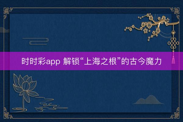 時時彩app 解鎖“上海之根”的古今魔力