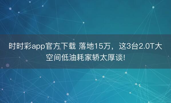 時(shí)時(shí)彩app官方下載 落地15萬，這3臺2.0T大空間低油耗家轎太厚談!