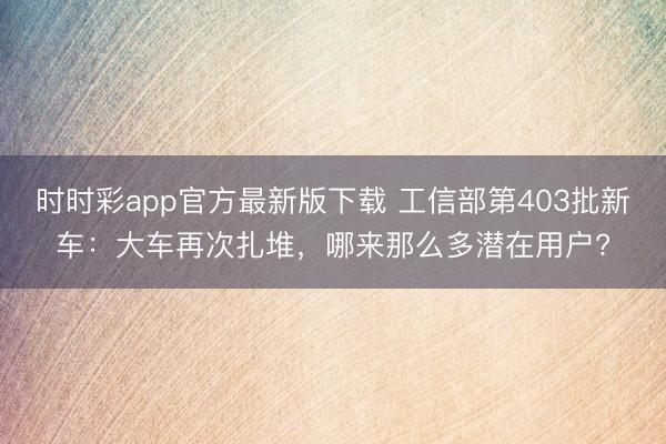 時時彩app官方最新版下載 工信部第403批新車：大車再次扎堆，哪來那么多潛在用戶?