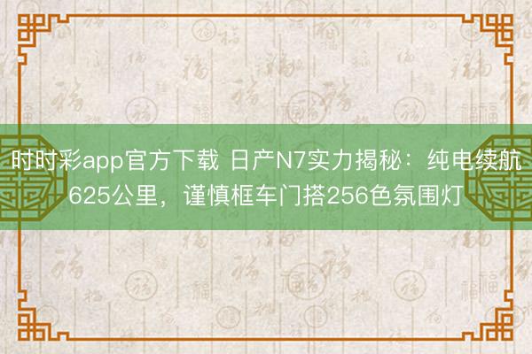時時彩app官方下載 日產(chǎn)N7實(shí)力揭秘：純電續(xù)航625公里，謹(jǐn)慎框車門搭256色氛圍燈