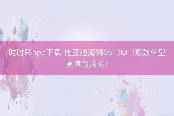 時(shí)時(shí)彩app下載 比亞迪海獅05 DM-i哪款車型更值得購(gòu)買?