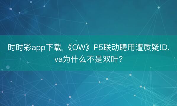 時(shí)時(shí)彩app下載 《OW》P5聯(lián)動(dòng)聘用遭質(zhì)疑!D.va為什么不是雙葉？