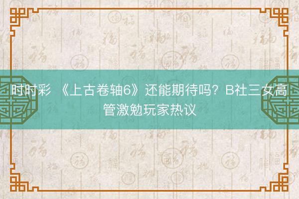 時(shí)時(shí)彩 《上古卷軸6》還能期待嗎？B社三女高管激勉玩家熱議