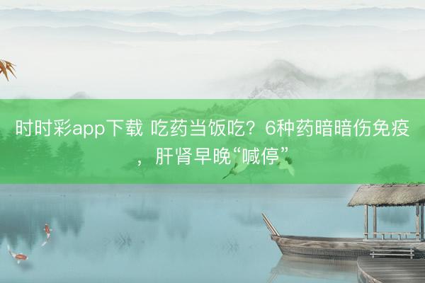 時時彩app下載 吃藥當飯吃？6種藥暗暗傷免疫，肝腎早晚“喊停”