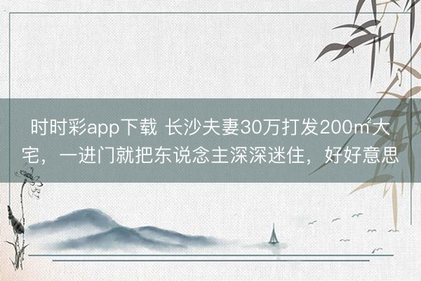 時(shí)時(shí)彩app下載 長(zhǎng)沙夫妻30萬(wàn)打發(fā)200㎡大宅，一進(jìn)門就把東說(shuō)念主深深迷住，好好意思