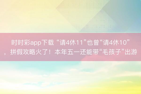 時時彩app下載 “請4休11”也曾“請4休10”，拼假攻略火了！本年五一還能帶“毛孩子”出游