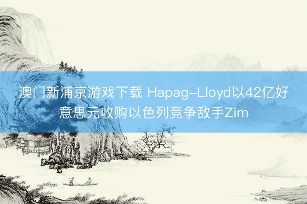 澳門(mén)新浦京游戲下載 Hapag-Lloyd以42億好意思元收購(gòu)以色列競(jìng)爭(zhēng)敵手Zim