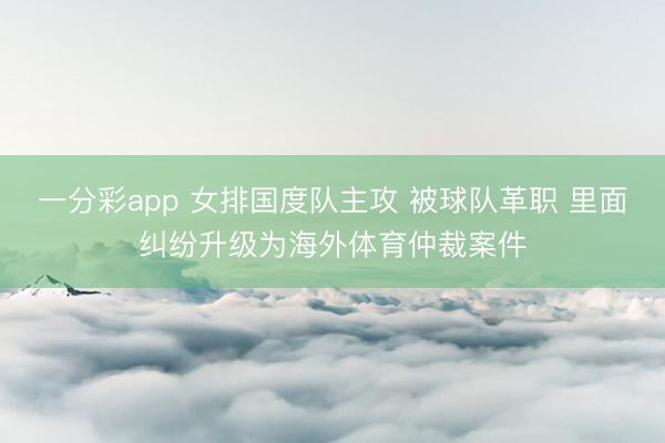 一分彩app 女排國度隊(duì)主攻 被球隊(duì)革職 里面糾紛升級為海外體育仲裁案件