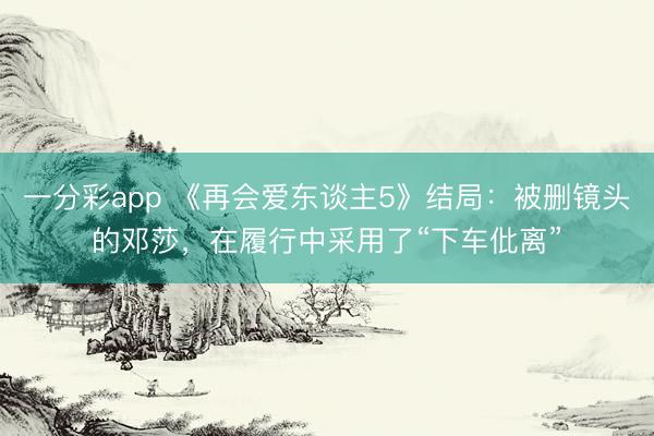一分彩app 《再會愛東談主5》結局：被刪鏡頭的鄧莎，在履行中采用了“下車仳離”