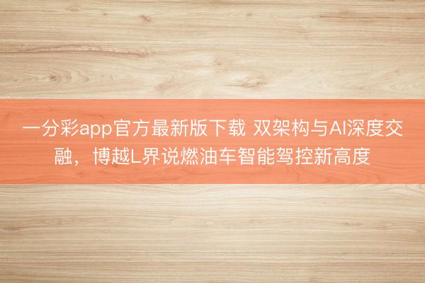 一分彩app官方最新版下載 雙架構與AI深度交融，博越L界說燃油車智能駕控新高度