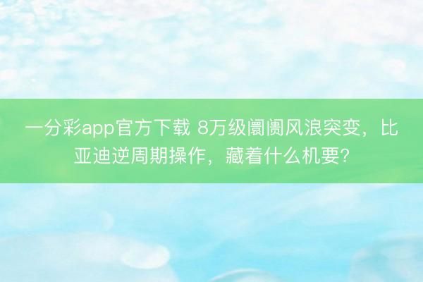 一分彩app官方下載 8萬級阛阓風浪突變，比亞迪逆周期操作，藏著什么機要?