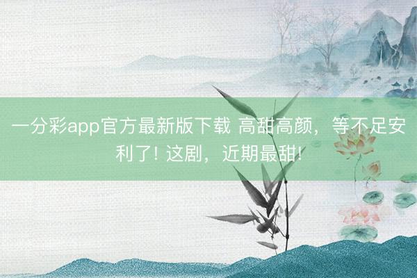 一分彩app官方最新版下載 高甜高顏，等不足安利了! 這劇，近期最甜!