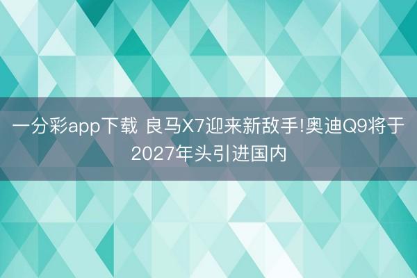 一分彩app下載 良馬X7迎來新敵手!奧迪Q9將于2027年頭引進國內