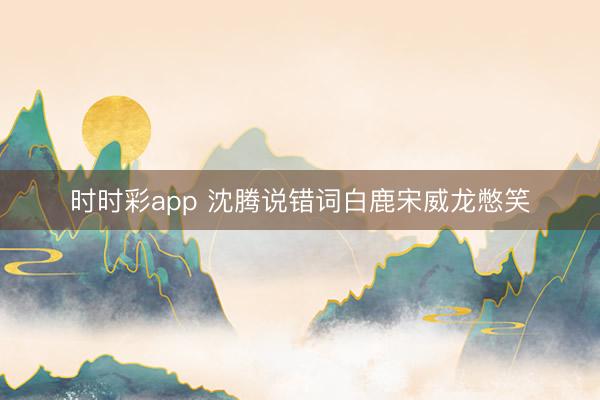 時時彩app 沈騰說錯詞白鹿宋威龍憋笑