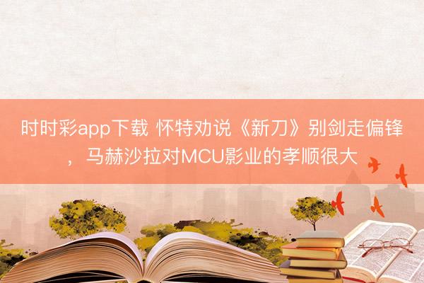 時時彩app下載 懷特勸說《新刀》別劍走偏鋒，馬赫沙拉對MCU影業的孝順很大
