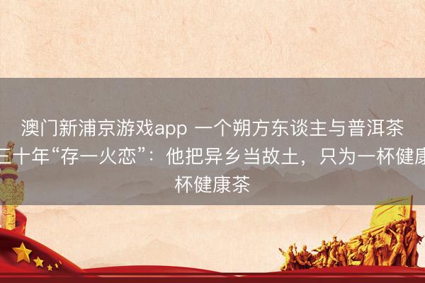 澳門新浦京游戲app 一個朔方東談主與普洱茶的三十年“存一火戀”：他把異鄉(xiāng)當故土，只為一杯健康茶
