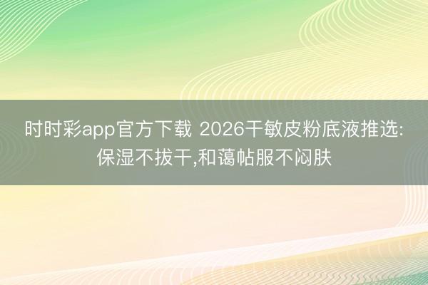 時(shí)時(shí)彩app官方下載 2026干敏皮粉底液推選:保濕不拔干，和藹帖服不悶?zāi)w