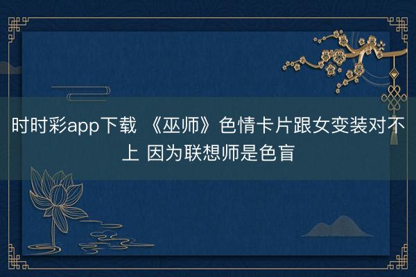 時時彩app下載 《巫師》色情卡片跟女變裝對不上 因為聯想師是色盲