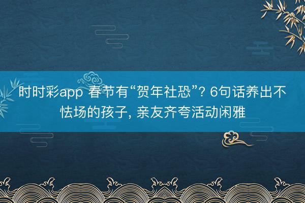 時時彩app 春節有“賀年社恐”? 6句話養出不怯場的孩子， 親友齊夸活動閑雅