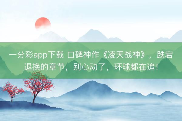 一分彩app下載 口碑神作《凌天戰(zhàn)神》，跌宕退換的章節(jié)，別心動(dòng)了，環(huán)球都在追！