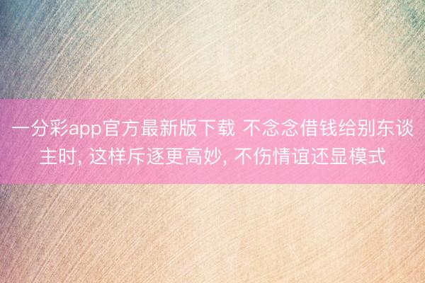 一分彩app官方最新版下載 不念念借錢給別東談主時, 這樣斥逐更高妙, 不傷情誼還顯模式