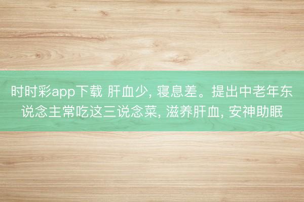 時時彩app下載 肝血少， 寢息差。提出中老年東說念主常吃這三說念菜， 滋養(yǎng)肝血， 安神助眠