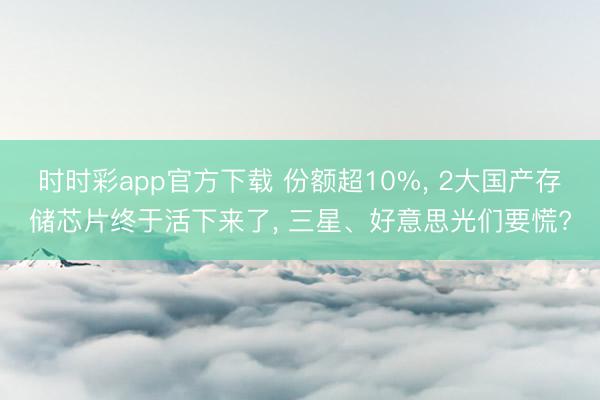 時時彩app官方下載 份額超10%， 2大國產存儲芯片終于活下來了， 三星、好意思光們要慌?