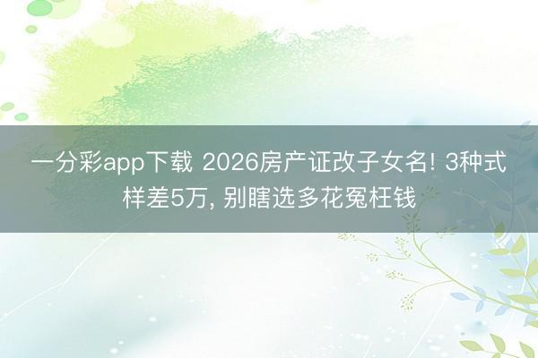 一分彩app下載 2026房產證改子女名! 3種式樣差5萬, 別瞎選多花冤枉錢